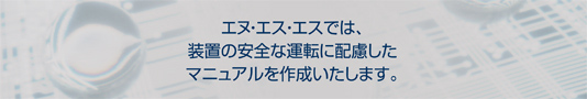 エヌ・エス・エスでは、装置の安全な運転に配慮したマニュアルを作成いたします。